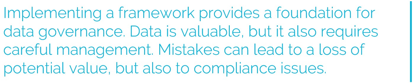 Implementing a framework provides a foundation for data governance. Data is valuable, but it also requires careful management. Mistakes can lead to a loss of potential value, but also to compliance issues.